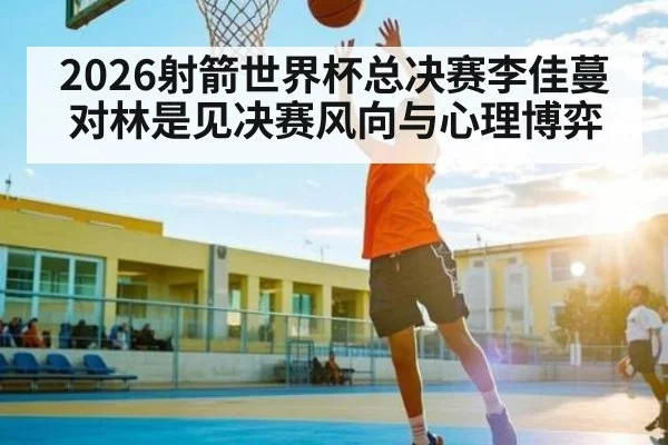 2026射箭世界杯总决赛李佳蔓对林是见决赛风向与心理博弈